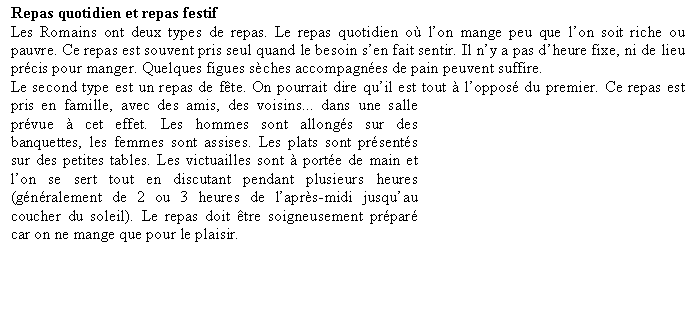 Zone de Texte: Repas quotidien et repas festifLes Romains ont deux types de repas. Le repas quotidien o lon mange peu que lon soit riche ou pauvre. Ce repas est souvent pris seul quand le besoin sen fait sentir. Il ny a pas dheure fixe, ni de lieu prcis pour manger. Quelques figues sches accompagnes de pain peuvent suffire.Le second type est un repas de fte. On pourrait dire quil est tout  loppos du premier. Ce repas est pris en famille, avec des amis, des voisins... dans une salle prvue  cet effet. Les hommes sont allongs sur des banquettes, les femmes sont assises. Les plats sont prsents sur des petites tables. Les victuailles sont  porte de main et lon se sert tout en discutant pendant plusieurs heures (gnralement de 2 ou 3 heures de laprs-midi jusquau coucher du soleil). Le repas doit tre soigneusement prpar car on ne mange que pour le plaisir.