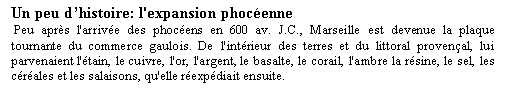 Zone de Texte: Un peu dhistoire: l'expansion phocenne Peu aprs l'arrive des phocens en 600 av. J.C., Marseille est devenue la plaque tournante du commerce gaulois. De l'intrieur des terres et du littoral provenal, lui parvenaient l'tain, le cuivre, l'or, l'argent, le basalte, le corail, l'ambre la rsine, le sel, les crales et les salaisons, qu'elle rexpdiait ensuite.