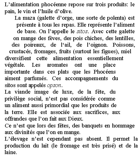 Zone de Texte: Lalimentation phocenne repose sur trois produits: le pain, le vin et lhuile dolive. La maza (galette dorge, une sorte de polenta) est prsente  tous les repas. Elle reprsente laliment de base. On lappelle le sitos. Avec cette galette on mange des fves, des pois chiches, des lentilles, des poireaux, de lail, de loignon. Poissons, crustacs, fromages, fruits (surtout les figues), miel diversifient cette alimentation essentiellement vgtale. Les aromates ont une place importante dans ces plats que les Phocens aiment parfums. Ces accompagnements du sitos sont appels opson. La viande image de luxe, de la fte, du privilge social, nest pas considre comme un aliment aussi primordial que les produits de la terre. Elle est associe aux sacrifices, aux offrandes que lon fait aux Dieux. Ce nest que lors des ftes, des banquets en hommage aux divinits que lon en mange. Llevage nest cependant pas absent. Il permet la production du lait (le fromage est trs pris) et de la laine.