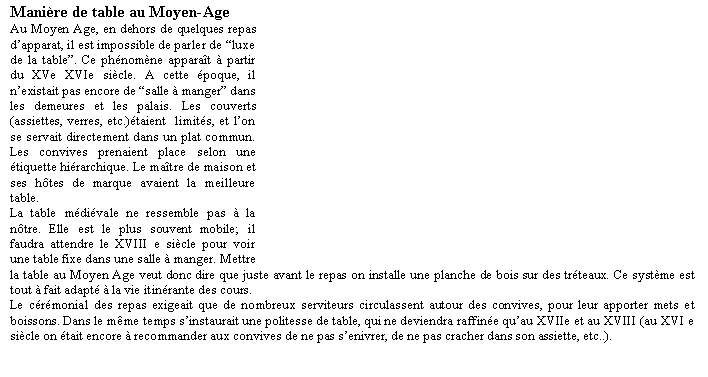 Zone de Texte: Manire de table au Moyen-AgeAu Moyen Age, en dehors de quelques repas dapparat, il est impossible de parler de luxe de la table. Ce phnomne apparat  partir du XVe XVIe sicle. A cette poque, il nexistait pas encore de salle  manger dans les demeures et les palais. Les couverts (assiettes, verres, etc.)taient  limits, et lon se servait directement dans un plat commun. Les convives prenaient place selon une tiquette hirarchique. Le matre de maison et ses htes de marque avaient la meilleure table.La table mdivale ne ressemble pas  la ntre. Elle est le plus souvent mobile; il faudra attendre le XVIII e sicle pour voir une table fixe dans une salle  manger. Mettre la table au Moyen Age veut donc dire que juste avant le repas on installe une planche de bois sur des trteaux. Ce systme est tout  fait adapt  la vie itinrante des cours.Le crmonial des repas exigeait que de nombreux serviteurs circulassent autour des convives, pour leur apporter mets et boissons. Dans le mme temps sinstaurait une politesse de table, qui ne deviendra raffine quau XVIIe et au XVIII (au XVI e sicle on tait encore  recommander aux convives de ne pas senivrer, de ne pas cracher dans son assiette, etc..).                                                                                                                                   