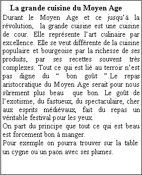 Zone de Texte: La grande cuisine du Moyen AgeDurant le Moyen Age et ce jusqu la rvolution,  la grande cuisine est une cuisine de cour. Elle reprsente lart culinaire par excellence. Elle se veut diffrente de la cuisine populaire et bourgeoise par la richesse de ses produits, par ses recettes souvent trs complexes. Tout ce qui est li au terroir nest pas digne du  bon got .Le repas aristocratique du Moyen Age serait pour nous srement plus beau  que bon. Le got de lexotisme, du fastueux, du spectaculaire, cher aux esprits mdivaux, fait du repas un  vritable festival pour les yeux.On part du principe que tout ce qui est beau est forcement bon  manger.Pour exemple on pourra trouver sur la table un cygne ou un paon avec ses plumes.