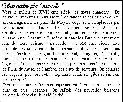 Zone de Texte: Une cuisine plus  naturelle  Vers le milieu de XVII me sicle les gots changent.  De nouvelles recettes apparaissent. Les sauces acides et pices qui accompagnaient les plats du Moyen -Age sont remplaces par des sauces plus douces. Les cuisiniers veulent dsormais privilgier la saveur de leurs produits, faire en quelque sorte une cuisine plus   naturelle , mme si dans les faits elle est encore loin de notre cuisine  naturelle  du XX me sicle. Les aromates et condiments de la rgion sont utiliss. Les fines herbes (cerfeuil, estragon, basilic persil), loignon, lchalote,  lail, les cpres, les anchois sont  la mode. On aime les lgumes. Les cuisiniers mettent des parfums dans leurs sauces, de liris, du musc, de lambre, des eaux de senteurs. On dlaisse les ragots pour les rtis saignants; volailles, gibiers, jambon sont apprcis.Des fruits comme lananas apparaissent. Les sucreries sont de plus en plus prsentes. On raffole des nouvelles boissons comme le chocolat, le caf, le th. 