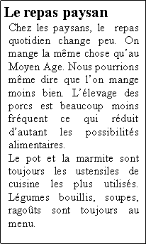 Zone de Texte: Le repas paysanChez les paysans, le  repas quotidien change peu. On mange la mme chose quau Moyen Age. Nous pourrions mme dire que lon mange moins bien. Llevage des porcs est beaucoup moins frquent ce qui rduit dautant les possibilits alimentaires.Le pot et la marmite sont toujours les ustensiles de cuisine les plus utiliss. Lgumes bouillis, soupes, ragots sont toujours au menu.