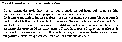 Zone de Texte: Quand la cuisine provenale monte  ParisLe restaurant des trois frres est un bel exemple de cuisiniers qui surent se faire reconnatre et faire fortune en prparant des recettes du terroir.Ils taient trois, mais ntaient pas frres, et peut-tre mme pas beaux frres, comme le veut pourtant la lgende. Maneille, Barthlemy et Simon montrent de Marseille  Paris en 1786 et ouvrirent un restaurant. Ltablissement tait modeste, et la cuisine traditionnelle pour un Marseillais: mais  Paris, la morue  lail et les ctelettes de mouton  la provenale, lemploi dj de la tomate, inconnue en le-de-France, avaient un parfum dexotisme qui eut vite fait dattirer beaucoup de clients.