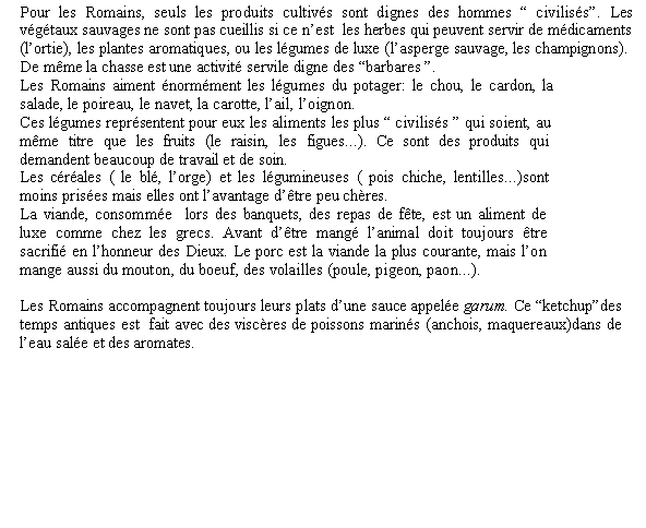 Zone de Texte: Pour les Romains, seuls les produits cultivs sont dignes des hommes  civiliss. Les vgtaux sauvages ne sont pas cueillis si ce nest  les herbes qui peuvent servir de mdicaments (lortie), les plantes aromatiques, ou les lgumes de luxe (lasperge sauvage, les champignons). De mme la chasse est une activit servile digne des barbares . Les Romains aiment normment les lgumes du potager: le chou, le cardon, la salade, le poireau, le navet, la carotte, lail, loignon. Ces lgumes reprsentent pour eux les aliments les plus  civiliss  qui soient, au mme titre que les fruits (le raisin, les figues...). Ce sont des produits qui demandent beaucoup de travail et de soin. Les crales ( le bl, lorge) et les lgumineuses ( pois chiche, lentilles...)sont moins prises mais elles ont lavantage dtre peu chres. La viande, consomme  lors des banquets, des repas de fte, est un aliment de luxe comme chez les grecs. Avant dtre mang lanimal doit toujours tre sacrifi en lhonneur des Dieux. Le porc est la viande la plus courante, mais lon mange aussi du mouton, du boeuf, des volailles (poule, pigeon, paon...).Les Romains accompagnent toujours leurs plats dune sauce appele garum. Ce ketchupdes temps antiques est  fait avec des viscres de poissons marins (anchois, maquereaux)dans de leau sale et des aromates.