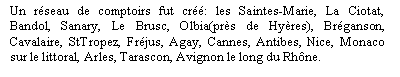 Zone de Texte: Un rseau de comptoirs fut cr: les Saintes-Marie, La Ciotat, Bandol, Sanary, Le Brusc, Olbia(prs de Hyres), Brganson, Cavalaire, StTropez, Frjus, Agay, Cannes, Antibes, Nice, Monaco sur le littoral, Arles, Tarascon, Avignon le long du Rhne.