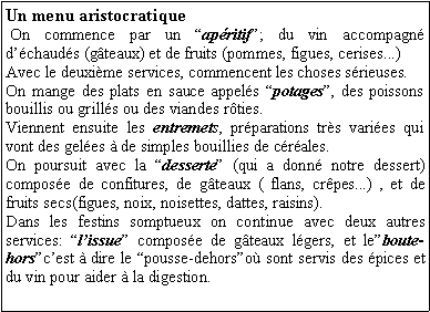 Zone de Texte: Un menu aristocratique On commence par un apritif; du vin accompagn dchauds (gteaux) et de fruits (pommes, figues, cerises...)Avec le deuxime services, commencent les choses srieuses.On mange des plats en sauce appels potages, des poissons bouillis ou grills ou des viandes rties. Viennent ensuite les entremets, prparations trs varies qui vont des geles  de simples bouillies de crales.On poursuit avec la desserte (qui a donn notre dessert) compose de confitures, de gteaux ( flans, crpes...) , et de fruits secs(figues, noix, noisettes, dattes, raisins). Dans les festins somptueux on continue avec deux autres services: lissue compose de gteaux lgers, et leboute-horscest  dire le pousse-dehorso sont servis des pices et du vin pour aider  la digestion. 