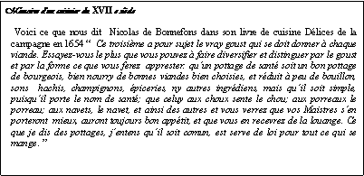 Zone de Texte: Mmoires dun cuisinier du XVII e sicleVoici ce que nous dit  Nicolas de Bonnefons dans son livre de cuisine Dlices de la campagne en 1654   Ce troisime a pour sujet le vray goust qui se doit donner  chaque viande. Essayez-vous le plus que vous pouvez  faire diversifier et distinguer par le goust et par la forme ce que vous ferez  apprester: quun pottage de sant soit un bon pottage de bourgeois, bien nourry de bonnes viandes bien choisies, et rduit  peu de bouillon, sons  hachis, champignons, piceries, ny autres ingrdiens, mais quil soit simple, puisquil porte le nom de sant; que celuy aux choux sente le chou; aux porreaux le porreau; aux navets, le navet, et ainsi des autres et vous verrez que vos Maistres sen porteront  mieux, auront toujours bon apptit, et que vous en recevrez de la louange. Ce que je dis des pottages, jentens quil soit comun, est serve de loi pour tout ce qui se mange. 