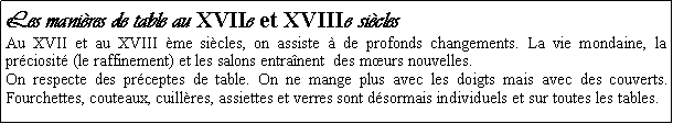 Zone de Texte: Les manires de table au XVIIe et XVIIIe siclesAu XVII et au XVIII me sicles, on assiste  de profonds changements. La vie mondaine, la prciosit (le raffinement) et les salons entranent  des murs nouvelles. On respecte des prceptes de table. On ne mange plus avec les doigts mais avec des couverts. Fourchettes, couteaux, cuillres, assiettes et verres sont dsormais individuels et sur toutes les tables.